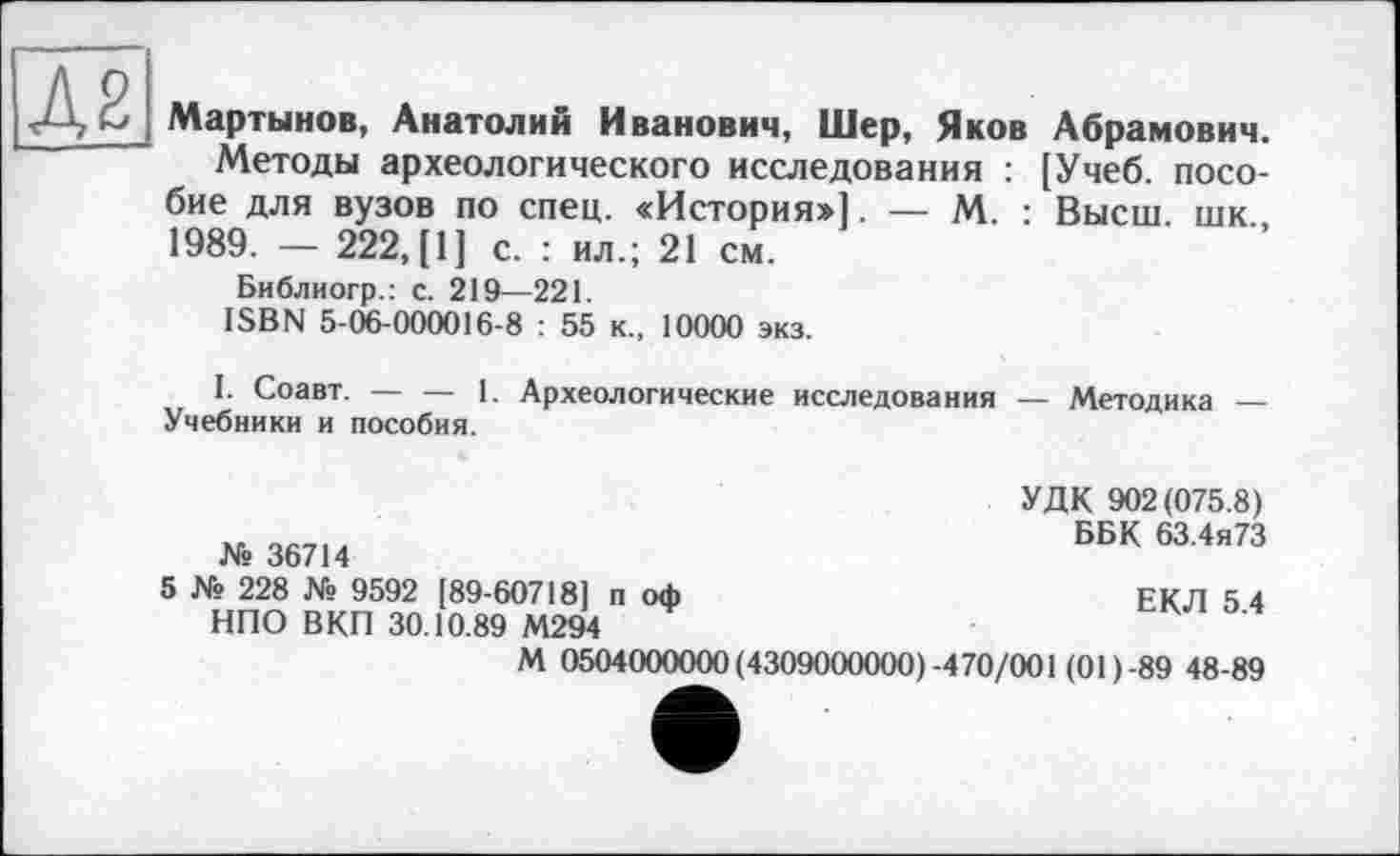 ﻿Мартынов, Анатолий Иванович, Шер, Яков Абрамович.
Методы археологического исследования : [Учеб, пособие для вузов по спец. «История»]. — М. : Высш, шк., 1989. — 222, [1] с. : ил.; 21 см.
Библиогр.: с. 219—221.
ISBN 5-06-000016-8 : 55 к., 10000 экз.
I. Соавт. — — 1. Археологические исследования — Методика — Учебники и пособия.
№ 36714
УДК 902(075.8)
ББК 63.4я73
ЕКЛ 5.4
5 № 228 № 9592 [89-60718] п оф НПО ВКП 30.10.89 М294
М 0504000000 (4309000000)-470/001 (01)-89 48-89